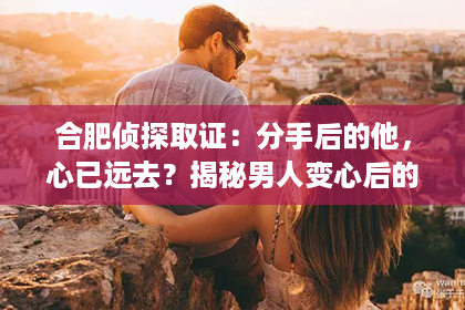 合肥侦探取证：分手后的他，心已远去？揭秘男人变心后的挽回之路