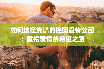 如何选择靠谱的挽回爱情公司：重拾爱情的希望之路