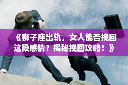 《狮子座出轨，女人能否挽回这段感情？揭秘挽回攻略！》