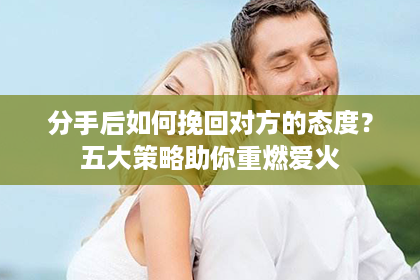 分手后如何挽回对方的态度？五大策略助你重燃爱火