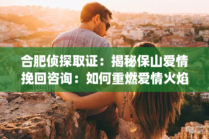 合肥侦探取证：揭秘保山爱情挽回咨询：如何重燃爱情火焰，挽回心爱之人？