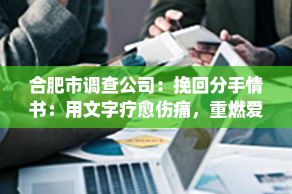 合肥市调查公司：挽回分手情书：用文字疗愈伤痛，重燃爱情火花