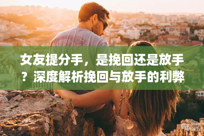 女友提分手，是挽回还是放手？深度解析挽回与放手的利弊