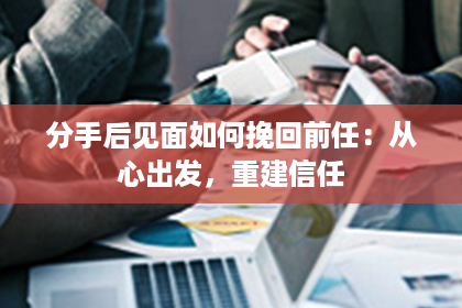 分手后见面如何挽回前任：从心出发，重建信任