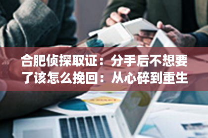 合肥侦探取证：分手后不想要了该怎么挽回：从心碎到重生的情感修复指南