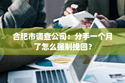 合肥市调查公司：分手一个月了怎么强制挽回？