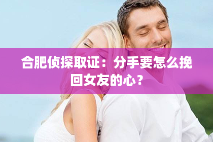 合肥侦探取证：分手要怎么挽回女友的心？